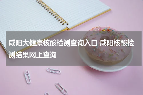 咸阳大健康核酸检测查询入口 咸阳核酸检测结果网上查询