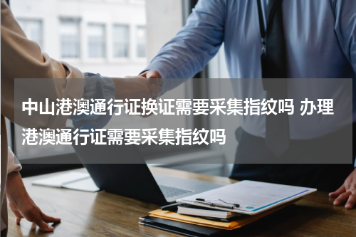 中山港澳通行证换证需要采集指纹吗 办理港澳通行证需要采集指纹吗