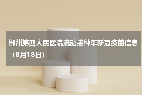 郴州第四人民医院流动接种车新冠疫苗信息（8月18日）