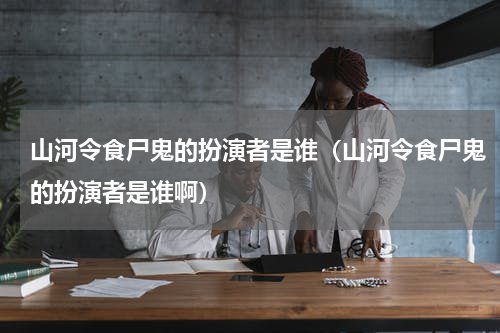 山河令食尸鬼的扮演者是谁（山河令食尸鬼的扮演者是谁啊）