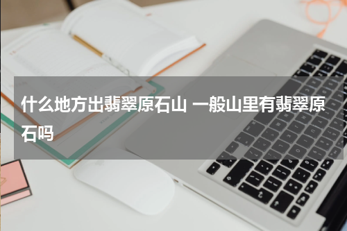 什么地方出翡翠原石山 一般山里有翡翠原石吗