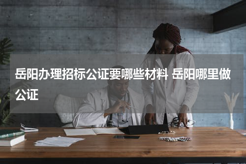 岳阳办理招标公证要哪些材料 岳阳哪里做公证