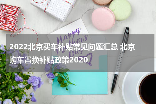 2022北京买车补贴常见问题汇总 北京购车置换补贴政策2020