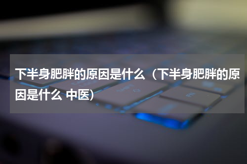 下半身肥胖的原因是什么（下半身肥胖的原因是什么 中医）