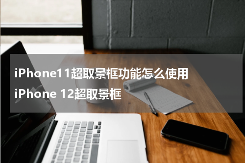 iPhone11超取景框功能怎么使用 iPhone 12超取景框