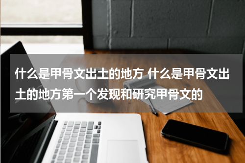 什么是甲骨文出土的地方 什么是甲骨文出土的地方第一个发现和研究甲骨文的