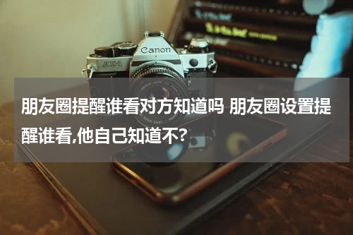 朋友圈提醒谁看对方知道吗 朋友圈设置提醒谁看,他自己知道不?