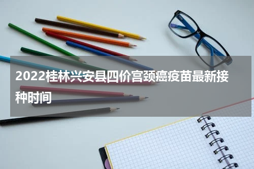 2022桂林兴安县四价宫颈癌疫苗最新接种时间