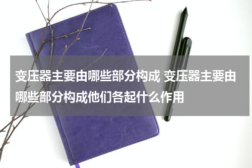 变压器主要由哪些部分构成 变压器主要由哪些部分构成他们各起什么作用