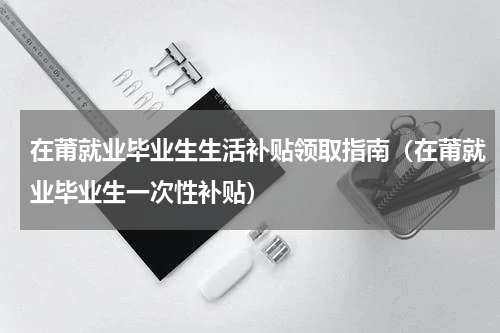 在莆就业毕业生生活补贴领取指南（在莆就业毕业生一次性补贴）