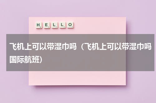 飞机上可以带湿巾吗（飞机上可以带湿巾吗国际航班）