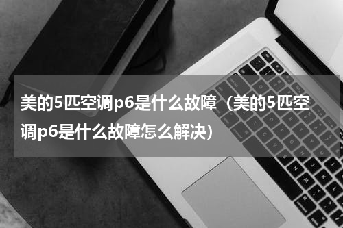 美的5匹空调p6是什么故障（美的5匹空调p6是什么故障怎么解决）