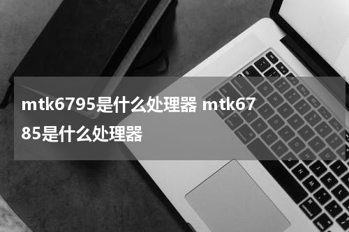mtk6795是什么处理器 mtk6785是什么处理器