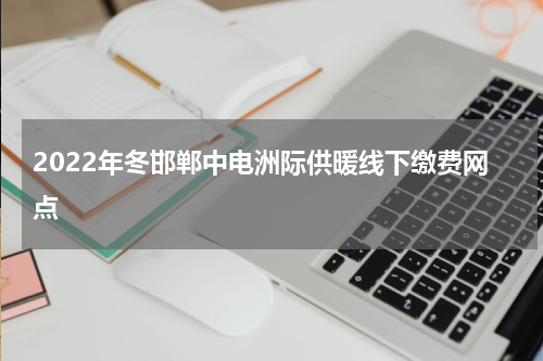 2022年冬邯郸中电洲际供暖线下缴费网点