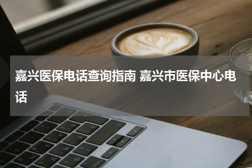 嘉兴医保电话查询指南 嘉兴市医保中心电话