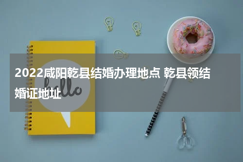 2022咸阳乾县结婚办理地点 乾县领结婚证地址