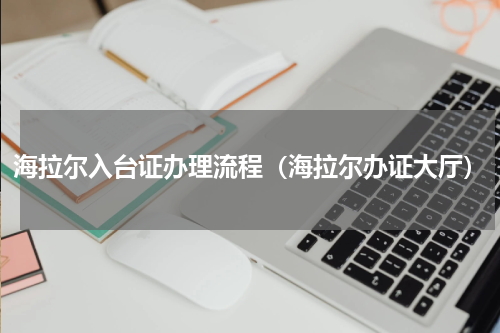 海拉尔入台证办理流程（海拉尔办证大厅）