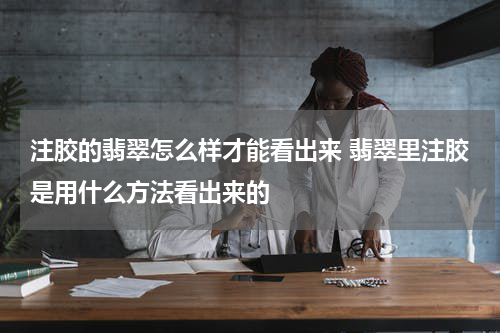 注胶的翡翠怎么样才能看出来 翡翠里注胶是用什么方法看出来的