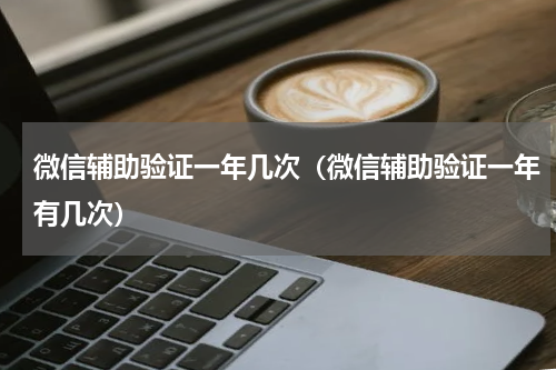 微信辅助验证一年几次（微信辅助验证一年有几次）