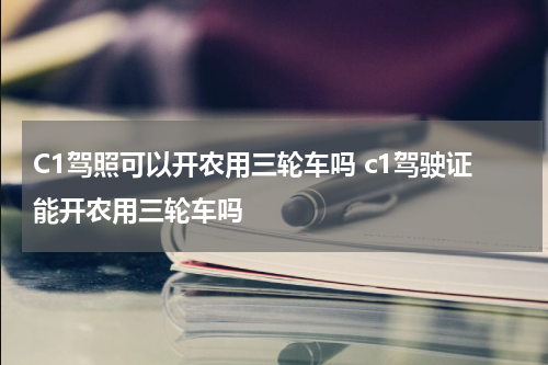 C1驾照可以开农用三轮车吗 c1驾驶证能开农用三轮车吗