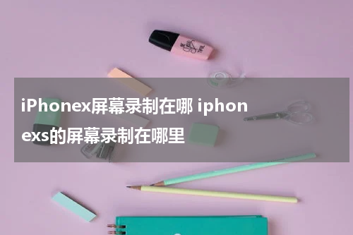 iPhonex屏幕录制在哪 iphonexs的屏幕录制在哪里