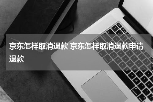 京东怎样取消退款 京东怎样取消退款申请退款
