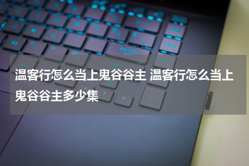 温客行怎么当上鬼谷谷主 温客行怎么当上鬼谷谷主多少集