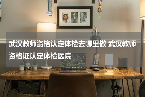 武汉教师资格认定体检去哪里做 武汉教师资格证认定体检医院