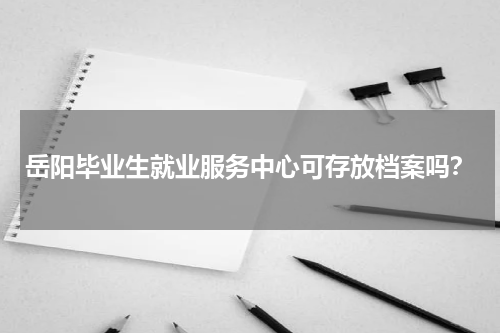 岳阳毕业生就业服务中心可存放档案吗？