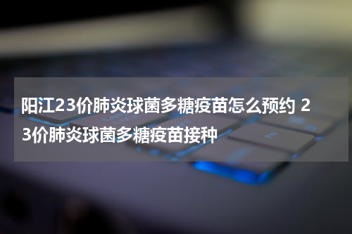 阳江23价肺炎球菌多糖疫苗怎么预约 23价肺炎球菌多糖疫苗接种