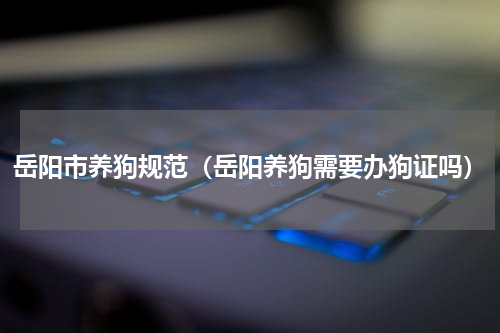 岳阳市养狗规范（岳阳养狗需要办狗证吗）