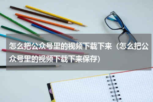 怎么把公众号里的视频下载下来（怎么把公众号里的视频下载下来保存）