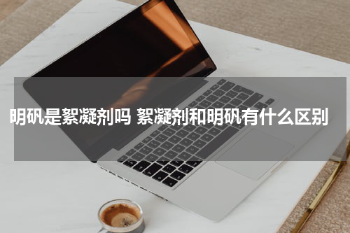 明矾是絮凝剂吗 絮凝剂和明矾有什么区别