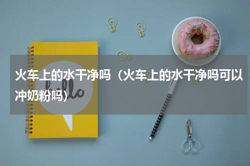 火车上的水干净吗（火车上的水干净吗可以冲奶粉吗）