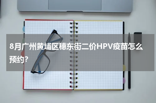 8月广州黄埔区穗东街二价HPV疫苗怎么预约？