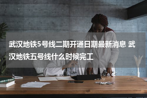 武汉地铁5号线二期开通日期最新消息 武汉地铁五号线什么时候完工