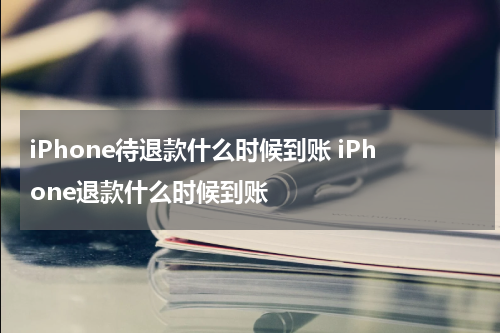iPhone待退款什么时候到账 iPhone退款什么时候到账