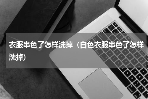 衣服串色了怎样洗掉（白色衣服串色了怎样洗掉）