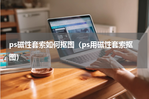 ps磁性套索如何抠图（ps用磁性套索抠图）