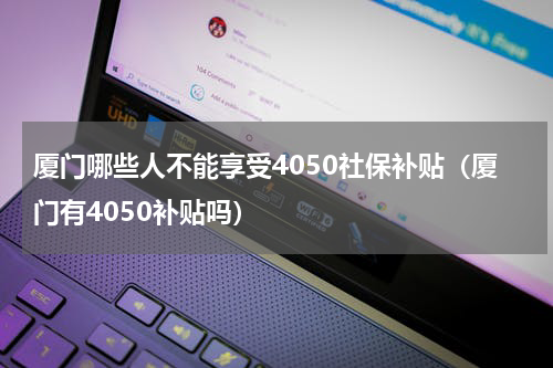 厦门哪些人不能享受4050社保补贴（厦门有4050补贴吗）