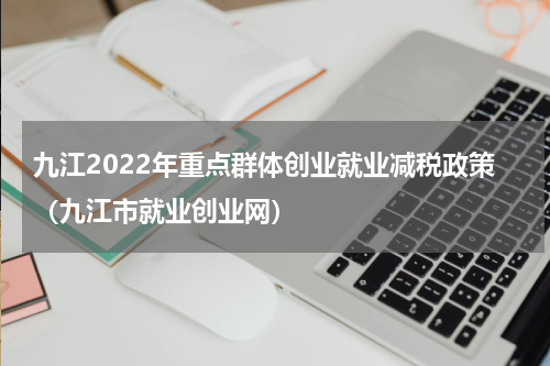 九江2022年重点群体创业就业减税政策（九江市就业创业网）