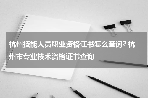 杭州技能人员职业资格证书怎么查询? 杭州市专业技术资格证书查询