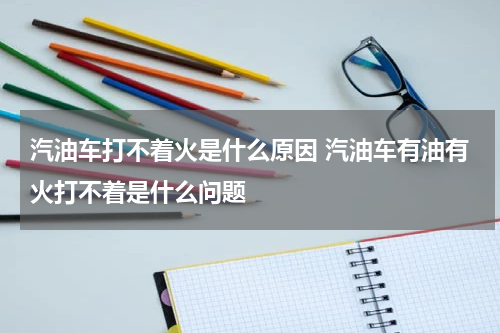 汽油车打不着火是什么原因 汽油车有油有火打不着是什么问题
