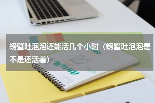 螃蟹吐泡泡还能活几个小时（螃蟹吐泡泡是不是还活着）