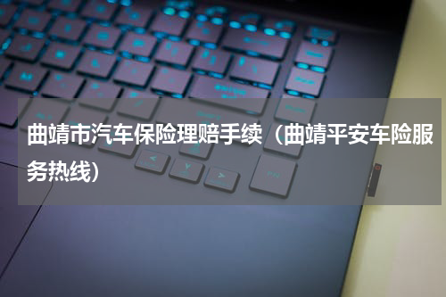 曲靖市汽车保险理赔手续（曲靖平安车险服务热线）