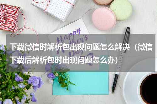 下载微信时解析包出现问题怎么解决（微信下载后解析包时出现问题怎么办）