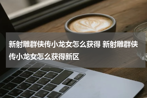 新射雕群侠传小龙女怎么获得 新射雕群侠传小龙女怎么获得新区