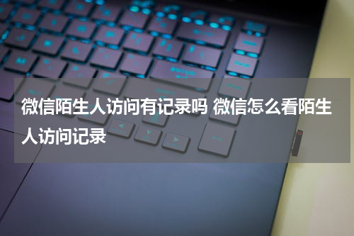 微信陌生人访问有记录吗 微信怎么看陌生人访问记录