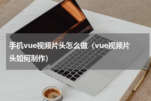 手机vue视频片头怎么做（vue视频片头如何制作）