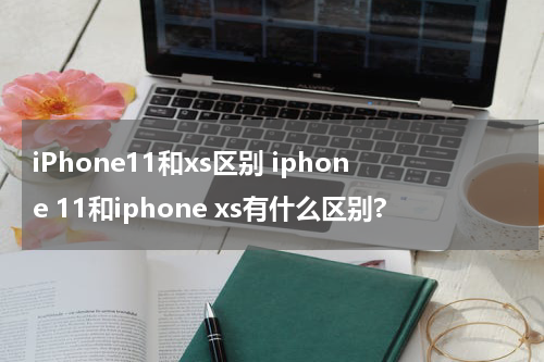 iPhone11和xs区别 iphone 11和iphone xs有什么区别?